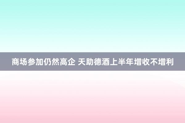 商场参加仍然高企 天助德酒上半年增收不增利