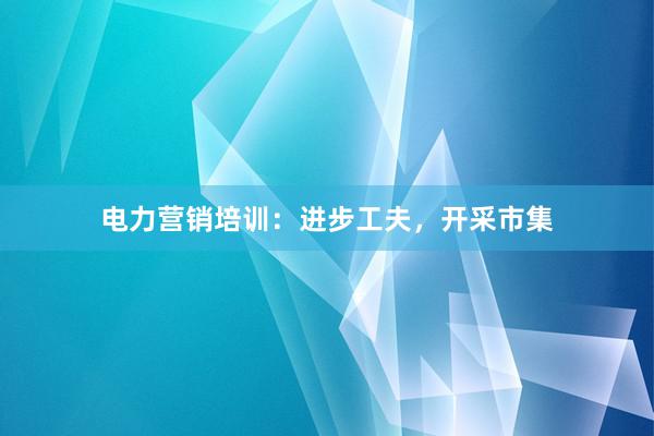 电力营销培训：进步工夫，开采市集